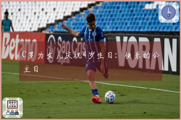 C罗为女儿庆祝4岁生日：快乐的公主日