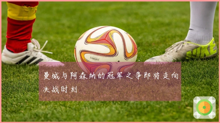 曼城与阿森纳的冠军之争即将走向决战时刻