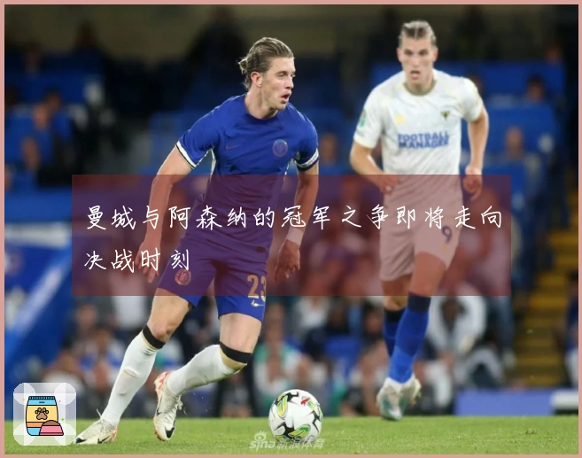 曼城与阿森纳的冠军之争即将走向决战时刻