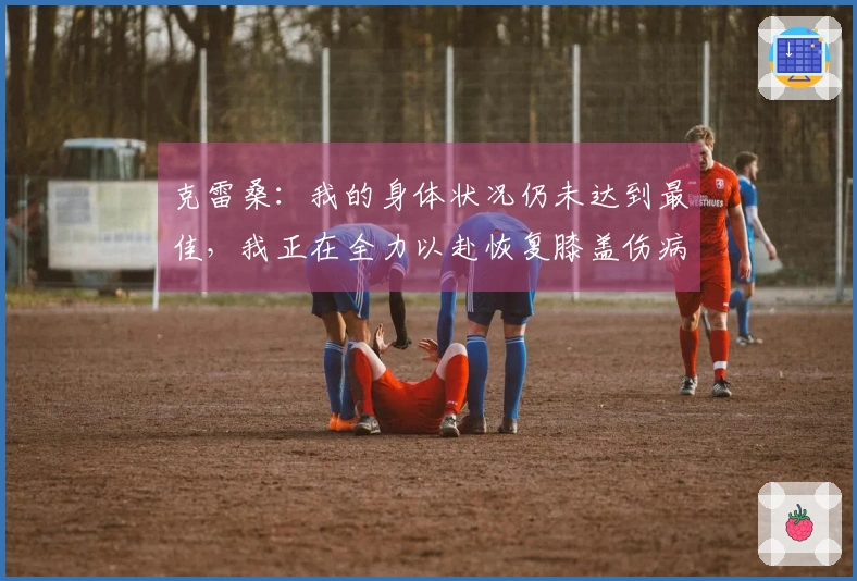 克雷桑：我的身体状况仍未达到最佳，我正在全力以赴恢复膝盖伤病