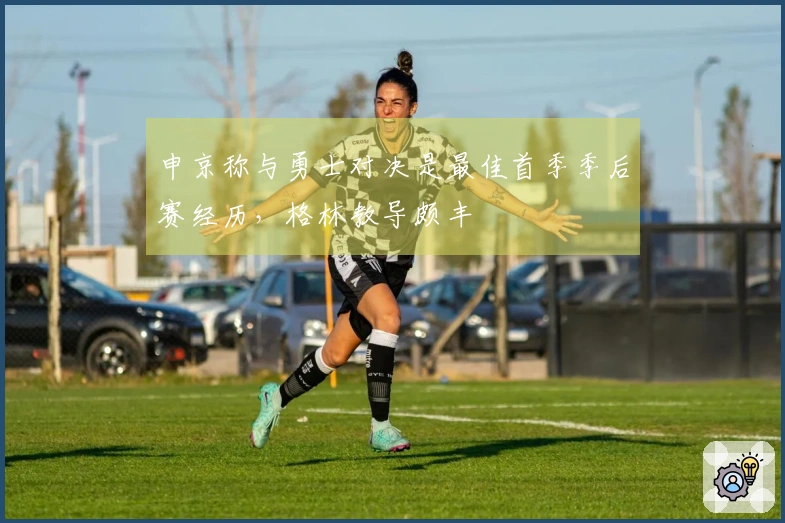 申京称与勇士对决是最佳首季季后赛经历，格林教导颇丰