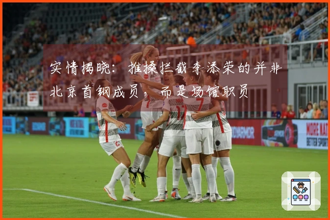 实情揭晓：推搡拦截李添荣的并非北京首钢成员，而是场馆职员
