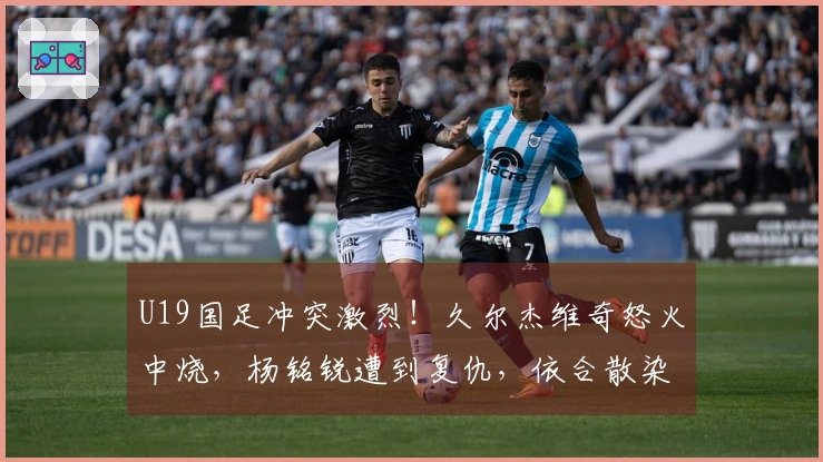 U19国足冲突激烈！久尔杰维奇怒火中烧，杨铭锐遭到复仇，依合散染染黄牌