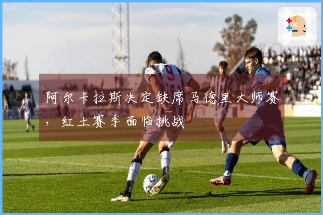 阿尔卡拉斯决定缺席马德里大师赛,红土赛季面临挑战
