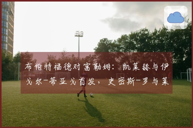 布伦特福德对富勒姆：凯莱赫与伊戈尔-蒂亚戈首发，史密斯-罗与莱诺参赛