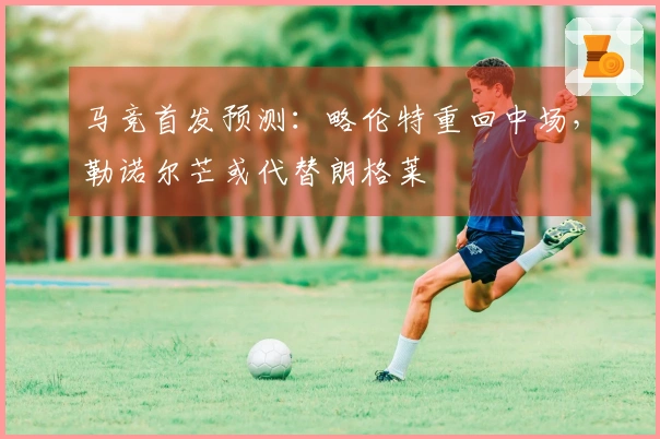马竞首发预测：略伦特重回中场，勒诺尔芒或代替朗格莱