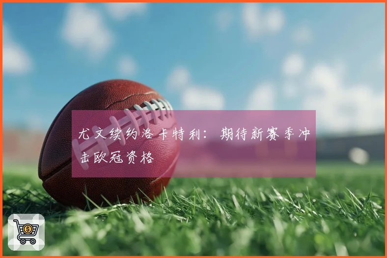 尤文续约洛卡特利：期待新赛季冲击欧冠资格
