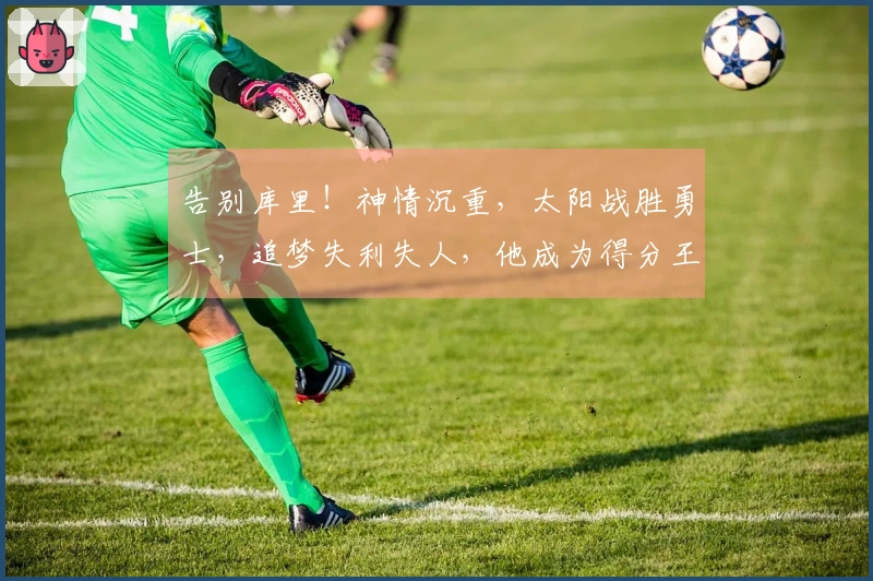 告别库里！神情沉重，太阳战胜勇士，追梦失利失人，他成为得分王