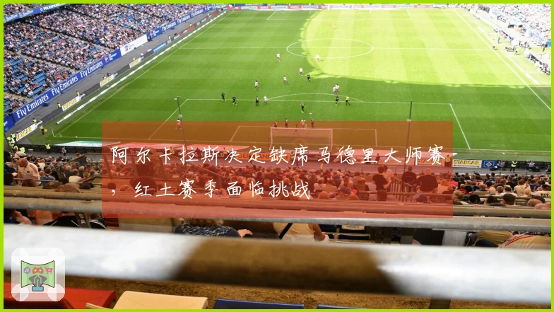 阿尔卡拉斯决定缺席马德里大师赛，红土赛季面临挑战
