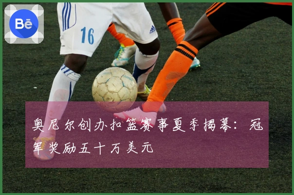 奥尼尔创办扣篮赛事夏季揭幕：冠军奖励五十万美元