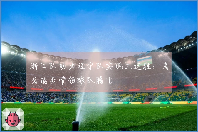 浙江队助力辽宁队实现三连胜，乌戈能否带领球队腾飞