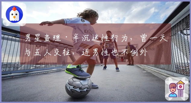 男星查理·辛沉迷性行为，曾一天与五人交往，连男性也不例外