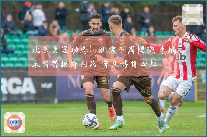北京男篮动态！新援下周揭晓 李楠未将替换许利民 曾凡博将回归