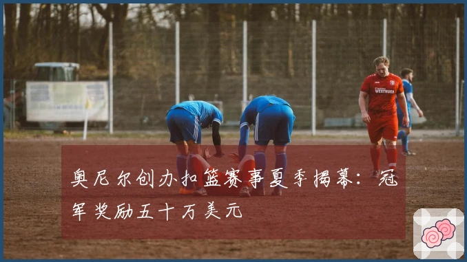 奥尼尔创办扣篮赛事夏季揭幕：冠军奖励五十万美元